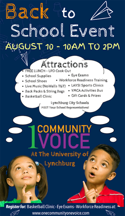 Back to School Event August 10 - 10am to 2pm - Attractions: •  Free Lunch LPD Cook Out • School Supplies • School Shoes • Live Music (NoWall T&T) • Back Packs & String Bags • Basketball Clinic • Eye Exams • Workforce Readiness Training • LAYSI Sports Clinics • YMCA Activities Bus • Gift Cards & Prizes • Lynchburg City Schools Meet Your School Representatives! 1 Community 1 Voice  at the University of Lynchburg - Register for: Basketball Clinic - Eye Exams - Workforce Readiness at: www.onecommunityonevoice.com